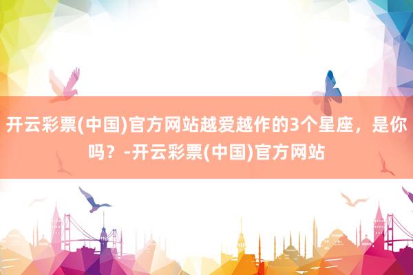 开云彩票(中国)官方网站越爱越作的3个星座，是你吗？-开云彩票(中国)官方网站