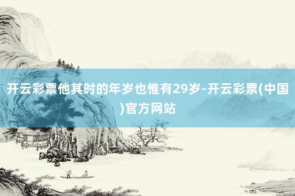 开云彩票他其时的年岁也惟有29岁-开云彩票(中国)官方网站