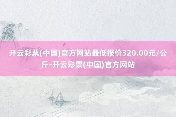 开云彩票(中国)官方网站最低报价320.00元/公斤-开云彩票(中国)官方网站
