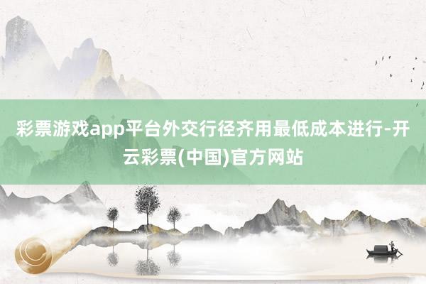 彩票游戏app平台外交行径齐用最低成本进行-开云彩票(中国)官方网站