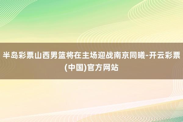 半岛彩票山西男篮将在主场迎战南京同曦-开云彩票(中国)官方网站