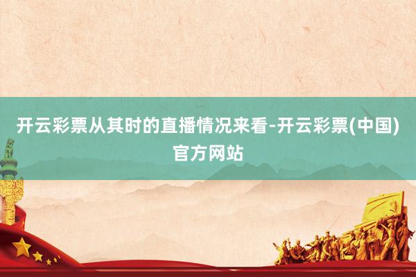 开云彩票从其时的直播情况来看-开云彩票(中国)官方网站