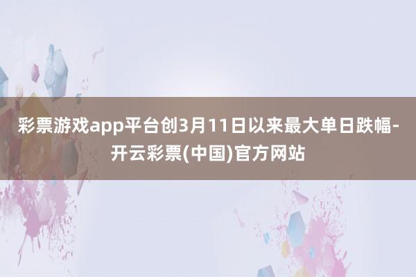 彩票游戏app平台创3月11日以来最大单日跌幅-开云彩票(中国)官方网站