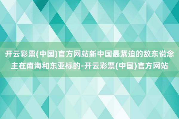 开云彩票(中国)官方网站新中国最紧迫的敌东说念主在南海和东亚标的-开云彩票(中国)官方网站