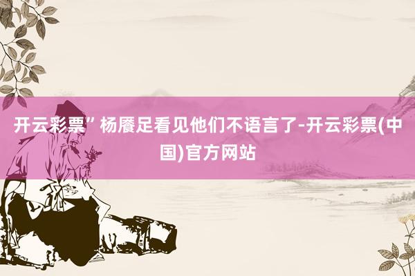 开云彩票”杨餍足看见他们不语言了-开云彩票(中国)官方网站