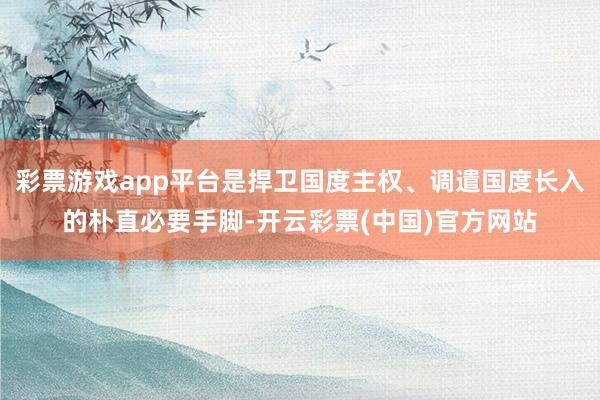 彩票游戏app平台是捍卫国度主权、调遣国度长入的朴直必要手脚-开云彩票(中国)官方网站