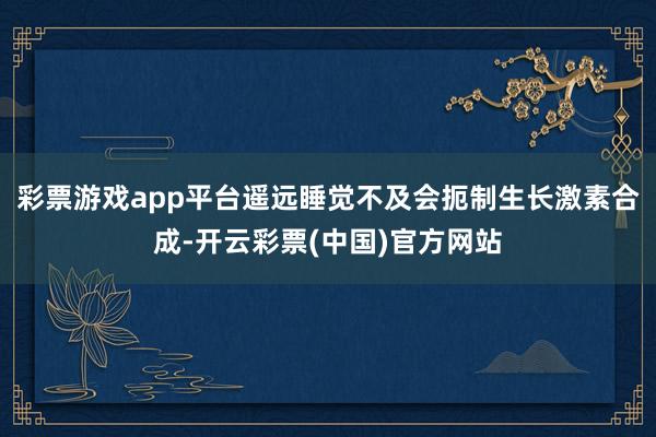 彩票游戏app平台遥远睡觉不及会扼制生长激素合成-开云彩票(中国)官方网站