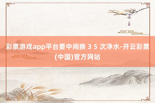彩票游戏app平台要中间换 3 5 次净水-开云彩票(中国)官方网站