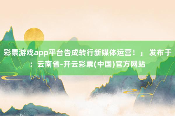 彩票游戏app平台告成转行新媒体运营！」 发布于：云南省-开云彩票(中国)官方网站
