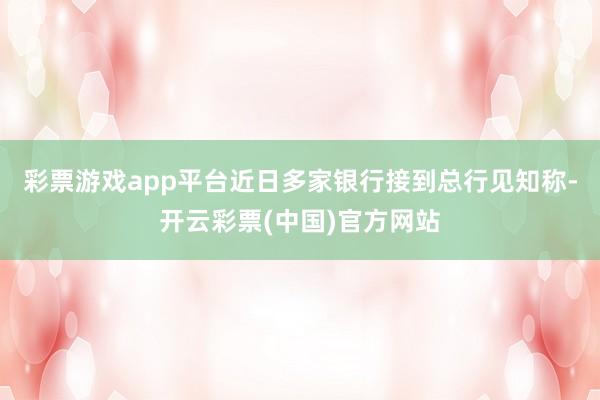 彩票游戏app平台近日多家银行接到总行见知称-开云彩票(中国)官方网站