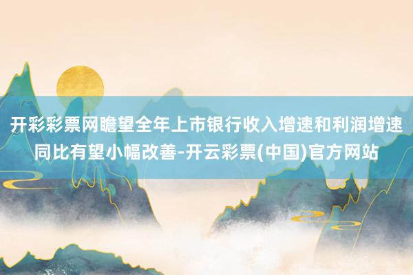 开彩彩票网瞻望全年上市银行收入增速和利润增速同比有望小幅改善-开云彩票(中国)官方网站