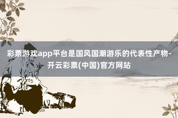 彩票游戏app平台是国风国潮游乐的代表性产物-开云彩票(中国)官方网站