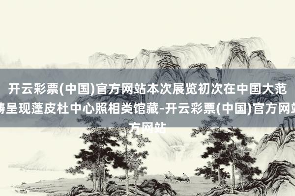 开云彩票(中国)官方网站本次展览初次在中国大范畴呈现蓬皮杜中心照相类馆藏-开云彩票(中国)官方网站