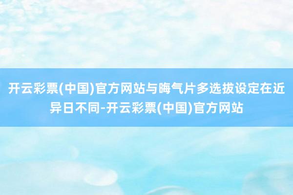 开云彩票(中国)官方网站与晦气片多选拔设定在近异日不同-开云彩票(中国)官方网站