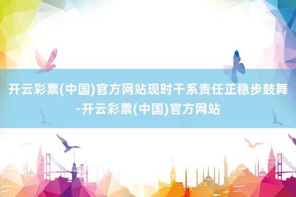 开云彩票(中国)官方网站现时干系责任正稳步鼓舞-开云彩票(中国)官方网站