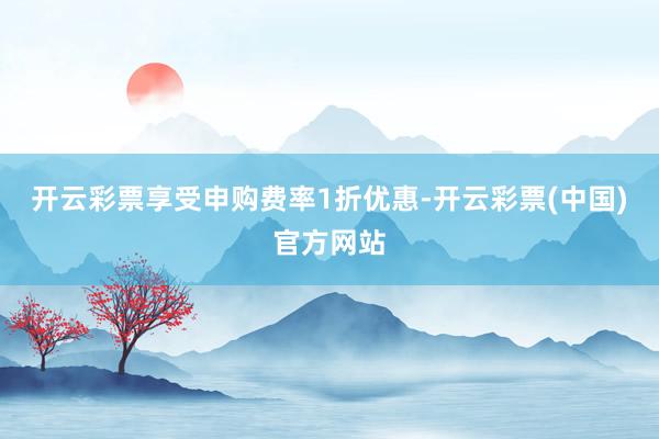 开云彩票享受申购费率1折优惠-开云彩票(中国)官方网站
