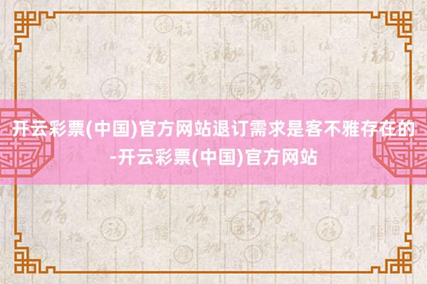 开云彩票(中国)官方网站退订需求是客不雅存在的-开云彩票(中国)官方网站