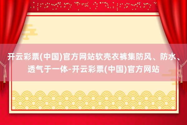 开云彩票(中国)官方网站软壳衣裤集防风、防水、透气于一体-开云彩票(中国)官方网站