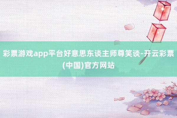 彩票游戏app平台好意思东谈主师尊笑谈-开云彩票(中国)官方网站