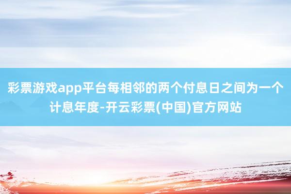 彩票游戏app平台每相邻的两个付息日之间为一个计息年度-开云彩票(中国)官方网站