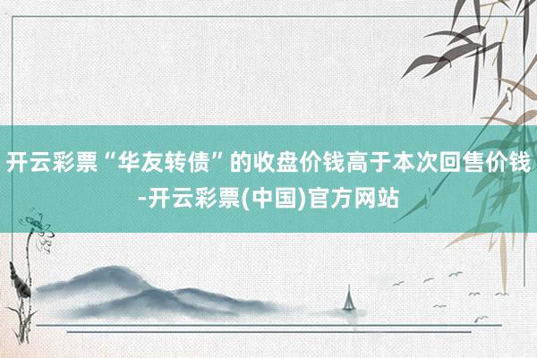 开云彩票“华友转债”的收盘价钱高于本次回售价钱-开云彩票(中国)官方网站