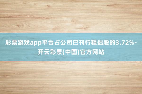 彩票游戏app平台占公司已刊行粗拙股的3.72%-开云彩票(中国)官方网站