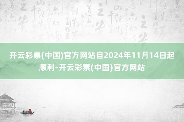 开云彩票(中国)官方网站自2024年11月14日起顺利-开云彩票(中国)官方网站