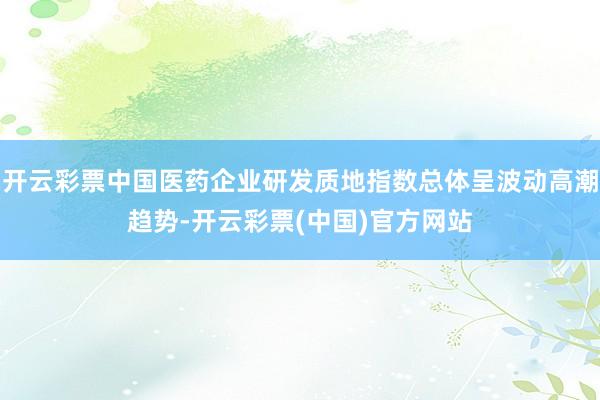 开云彩票中国医药企业研发质地指数总体呈波动高潮趋势-开云彩票(中国)官方网站