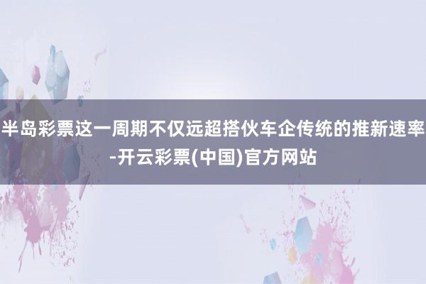 半岛彩票这一周期不仅远超搭伙车企传统的推新速率-开云彩票(中国)官方网站