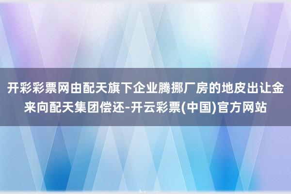 开彩彩票网由配天旗下企业腾挪厂房的地皮出让金来向配天集团偿还-开云彩票(中国)官方网站