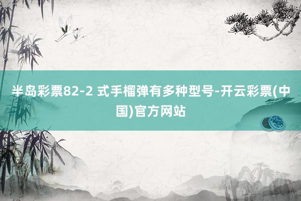 半岛彩票82-2 式手榴弹有多种型号-开云彩票(中国)官方网站