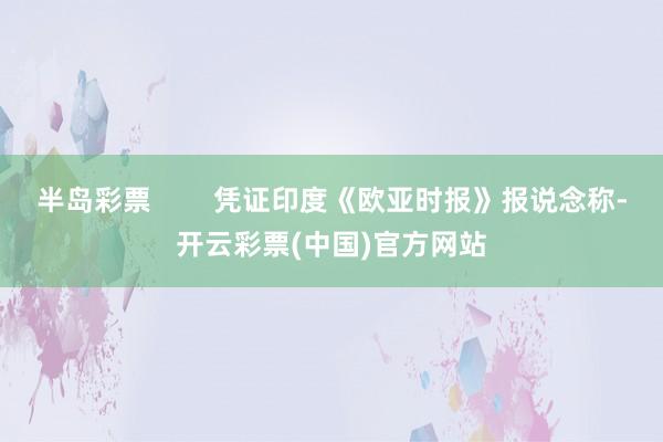 半岛彩票        凭证印度《欧亚时报》报说念称-开云彩票(中国)官方网站