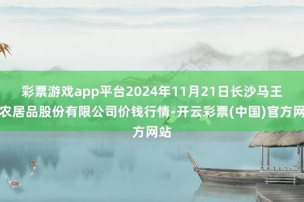彩票游戏app平台2024年11月21日长沙马王堆农居品股份有限公司价钱行情-开云彩票(中国)官方网站