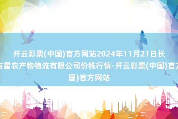 开云彩票(中国)官方网站2024年11月21日长春海吉星农产物物流有限公司价钱行情-开云彩票(中国)官方网站