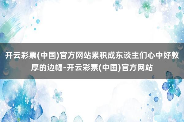 开云彩票(中国)官方网站累积成东谈主们心中好敦厚的边幅-开云彩票(中国)官方网站