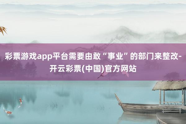 彩票游戏app平台需要由敢“事业”的部门来整改-开云彩票(中国)官方网站