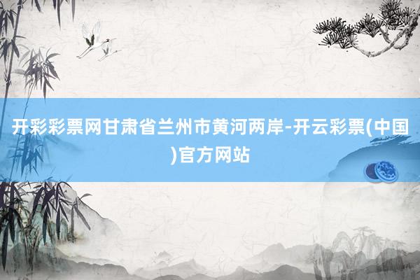 开彩彩票网甘肃省兰州市黄河两岸-开云彩票(中国)官方网站