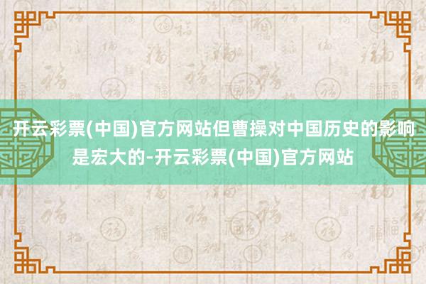 开云彩票(中国)官方网站但曹操对中国历史的影响是宏大的-开云彩票(中国)官方网站