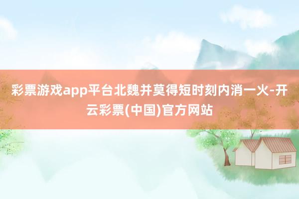彩票游戏app平台北魏并莫得短时刻内消一火-开云彩票(中国)官方网站