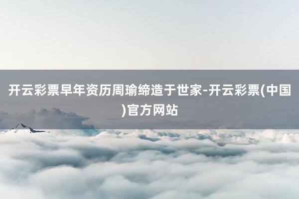 开云彩票早年资历周瑜缔造于世家-开云彩票(中国)官方网站